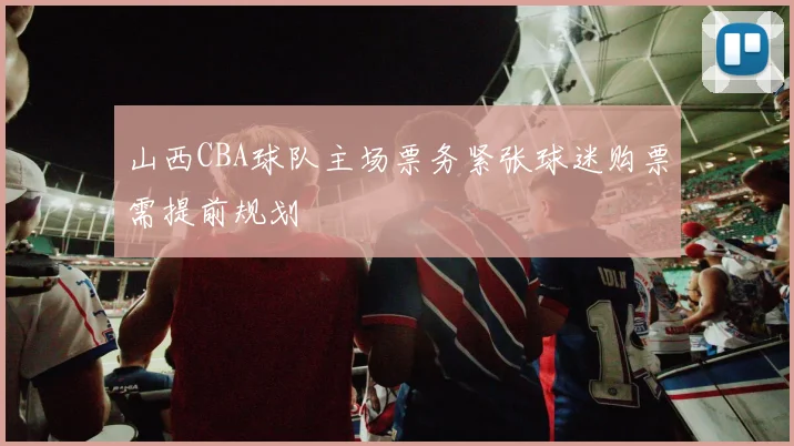 山西CBA球队主场票务紧张球迷购票需提前规划