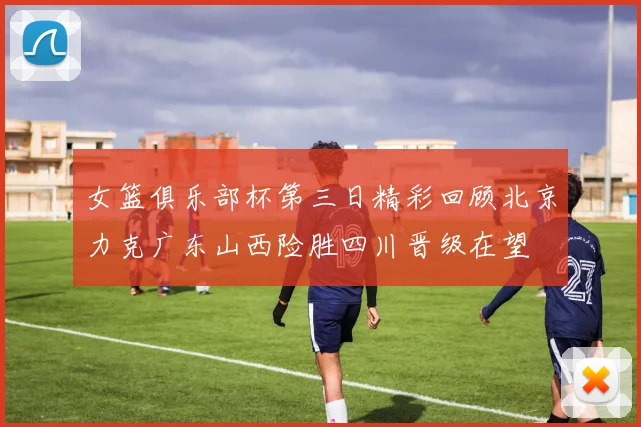女篮俱乐部杯第三日精彩回顾北京力克广东山西险胜四川晋级在望