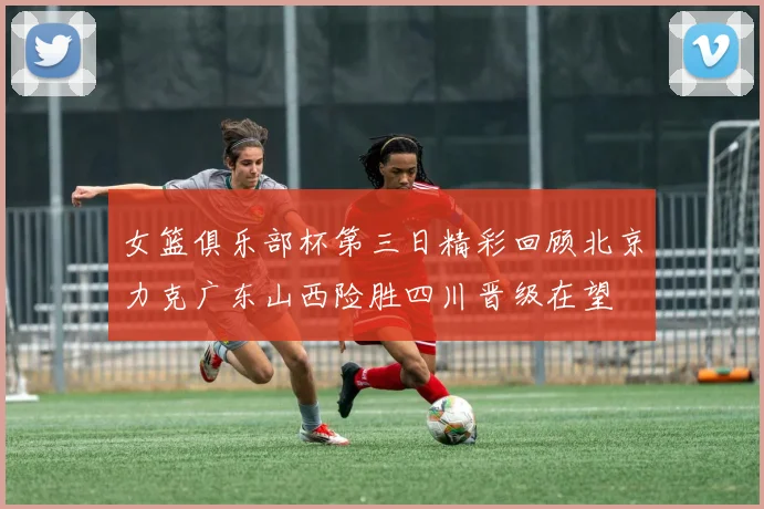女篮俱乐部杯第三日精彩回顾北京力克广东山西险胜四川晋级在望