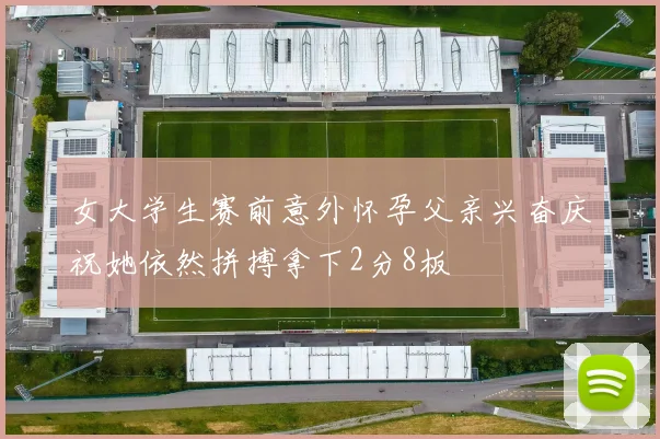 女大学生赛前意外怀孕父亲兴奋庆祝她依然拼搏拿下2分8板
