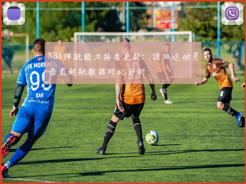 NBA弹跳能力排名更新：顶级运动员垂直起跳数据对比分析