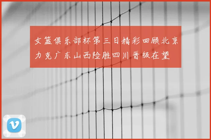 女篮俱乐部杯第三日精彩回顾北京力克广东山西险胜四川晋级在望