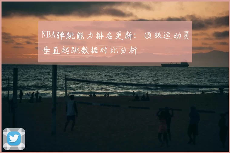 NBA弹跳能力排名更新：顶级运动员垂直起跳数据对比分析