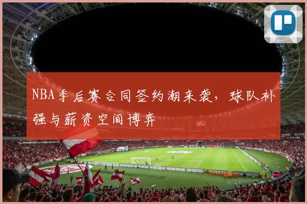 NBA季后赛合同签约潮来袭，球队补强与薪资空间博弈