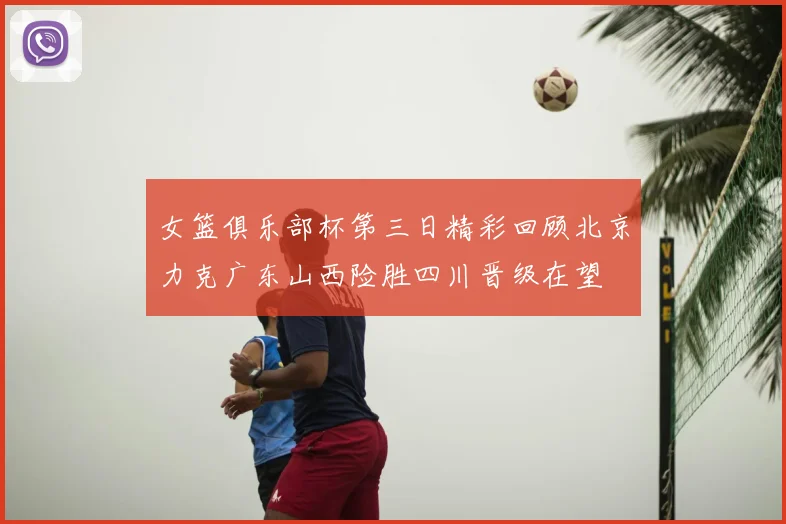 女篮俱乐部杯第三日精彩回顾北京力克广东山西险胜四川晋级在望