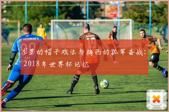 C罗的帽子戏法与梅西的孤军奋战:2018年世界杯记忆