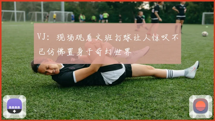 VJ:现场观看文班打球让人惊叹不已仿佛置身于奇幻世界