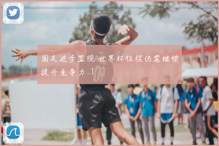 国足进步显现 世界杯征程仍需继续提升竞争力_1