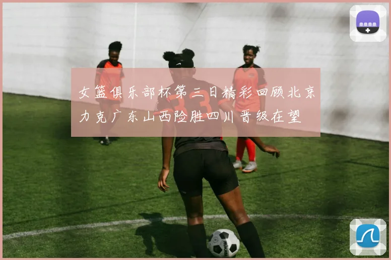 女篮俱乐部杯第三日精彩回顾北京力克广东山西险胜四川晋级在望
