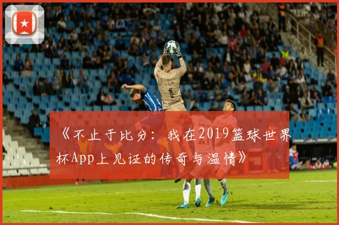 《不止于比分:我在2019篮球世界杯App上见证的传奇与温情》