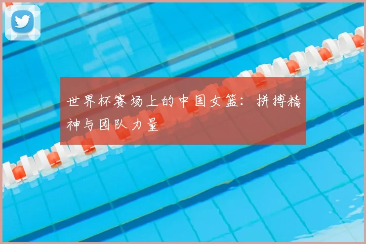 世界杯赛场上的中国女篮:拼搏精神与团队力量