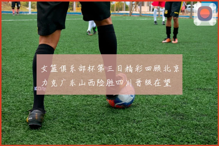 女篮俱乐部杯第三日精彩回顾北京力克广东山西险胜四川晋级在望