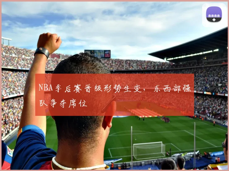 NBA季后赛晋级形势生变，东西部强队争夺席位