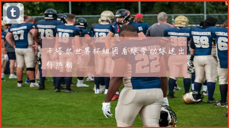 卡塔尔世界杯组团看球带动球迷出行热潮