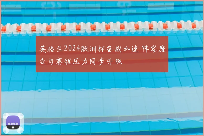 英格兰2024欧洲杯备战加速 阵容磨合与赛程压力同步升级