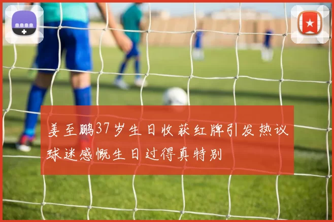 姜至鹏37岁生日收获红牌引发热议球迷感慨生日过得真特别