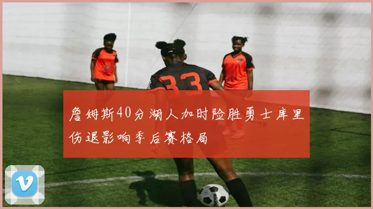 詹姆斯40分湖人加时险胜勇士库里伤退影响季后赛格局