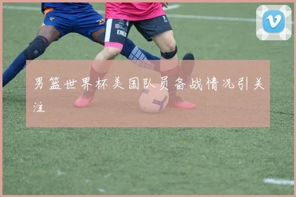 男篮世界杯美国队员备战情况引关注