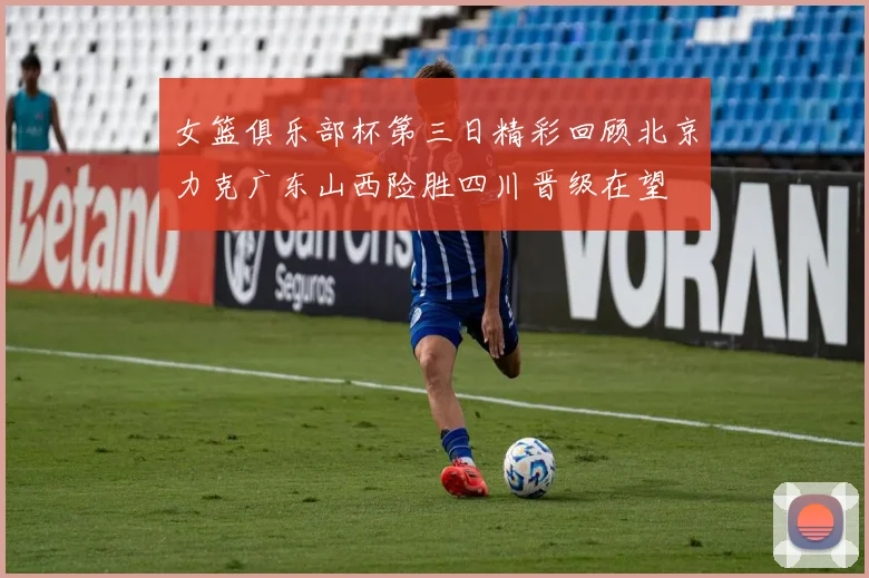 女篮俱乐部杯第三日精彩回顾北京力克广东山西险胜四川晋级在望