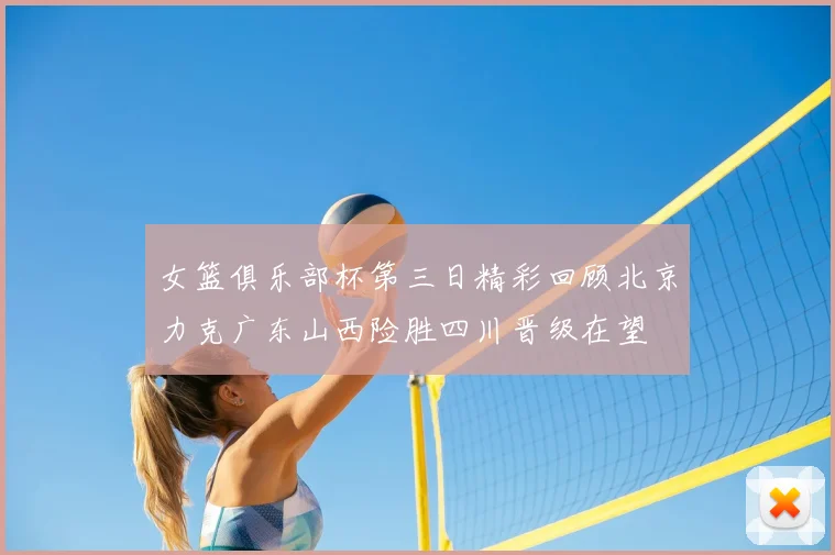 女篮俱乐部杯第三日精彩回顾北京力克广东山西险胜四川晋级在望