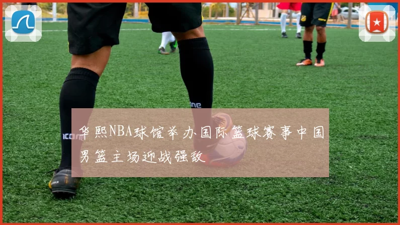 华熙NBA球馆举办国际篮球赛事中国男篮主场迎战强敌