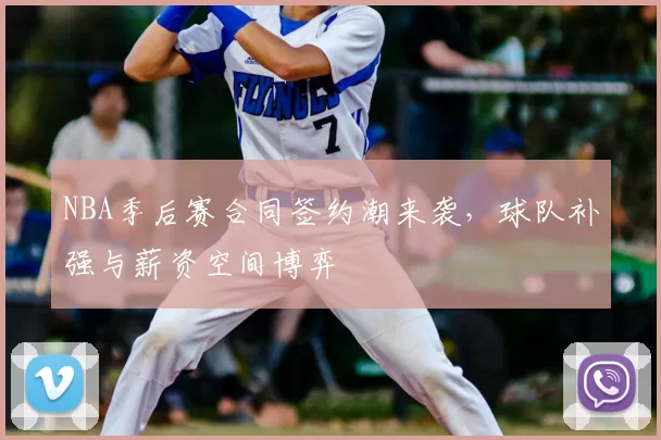NBA季后赛合同签约潮来袭，球队补强与薪资空间博弈
