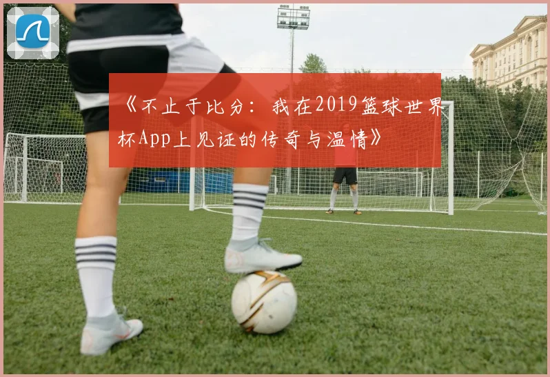 《不止于比分:我在2019篮球世界杯App上见证的传奇与温情》