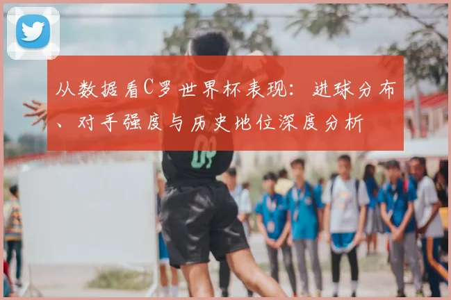 从数据看C罗世界杯表现:进球分布、对手强度与历史地位深度分析