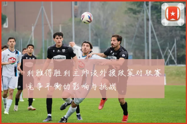 利雅得胜利主帅谈外援政策对联赛竞争平衡的影响与挑战