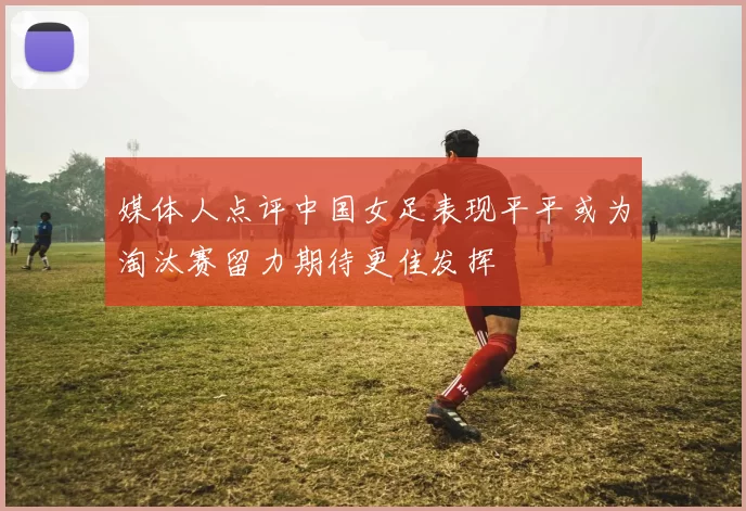 媒体人点评中国女足表现平平或为淘汰赛留力期待更佳发挥