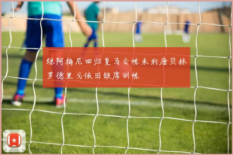 琼阿梅尼回归皇马合练米利唐贝林罗德里戈依旧缺席训练