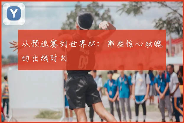 从预选赛到世界杯:那些惊心动魄的出线时刻