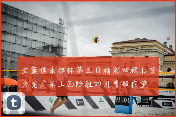 女篮俱乐部杯第三日精彩回顾北京力克广东山西险胜四川晋级在望