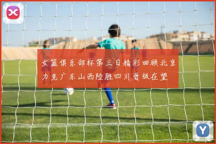 女篮俱乐部杯第三日精彩回顾北京力克广东山西险胜四川晋级在望