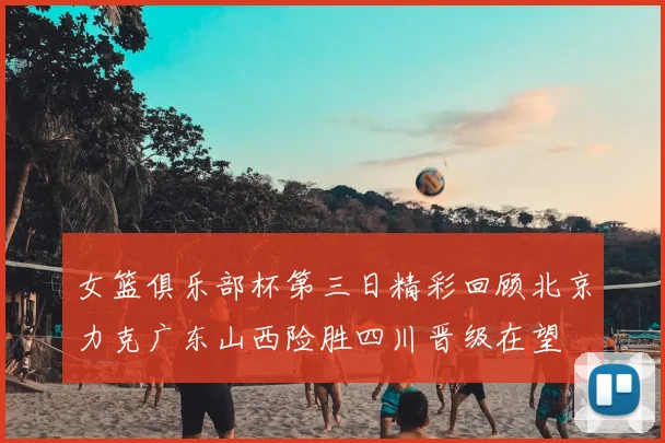 女篮俱乐部杯第三日精彩回顾北京力克广东山西险胜四川晋级在望