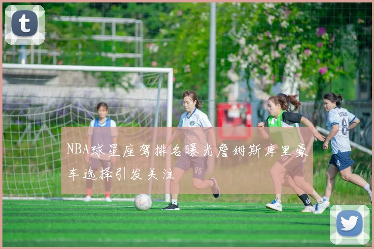 NBA球星座驾排名曝光詹姆斯库里豪车选择引发关注