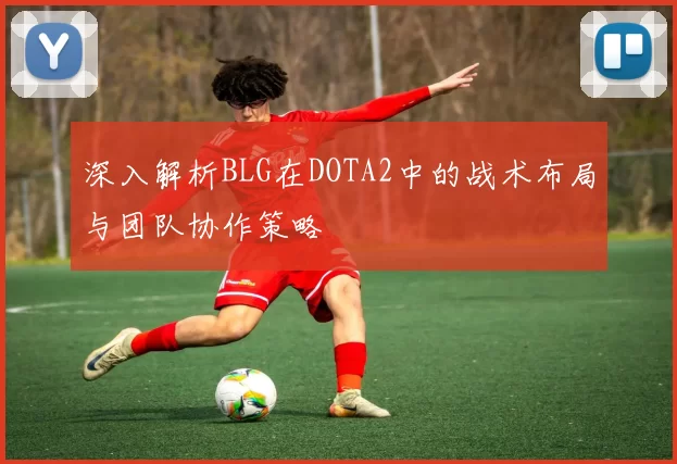 深入解析BLG在DOTA2中的战术布局与团队协作策略