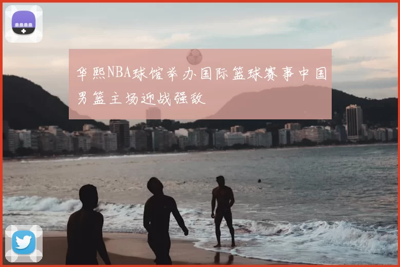 华熙NBA球馆举办国际篮球赛事中国男篮主场迎战强敌