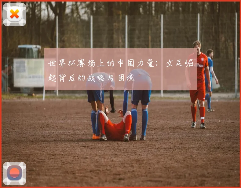 世界杯赛场上的中国力量:女足崛起背后的战略与困境