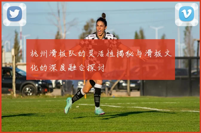 杭州滑板队的灵活性揭秘与滑板文化的深度融合探讨