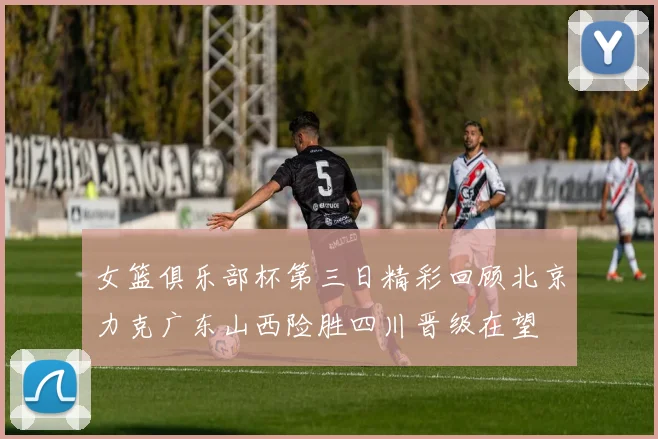 女篮俱乐部杯第三日精彩回顾北京力克广东山西险胜四川晋级在望