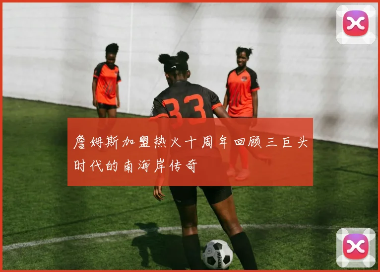 詹姆斯加盟热火十周年回顾三巨头时代的南海岸传奇