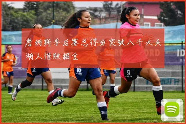 詹姆斯季后赛总得分突破八千大关湖人惜败掘金