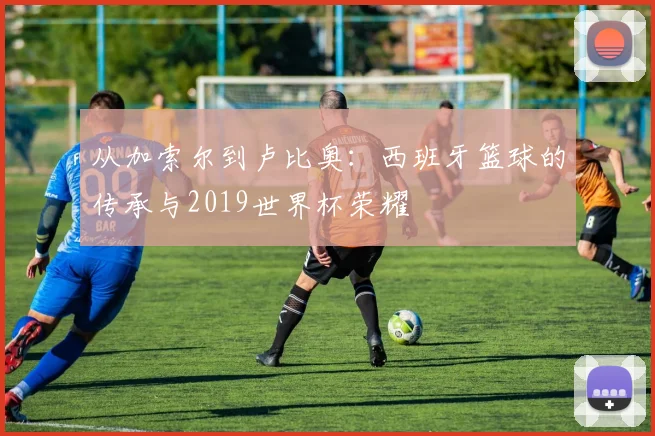 从加索尔到卢比奥:西班牙篮球的传承与2019世界杯荣耀