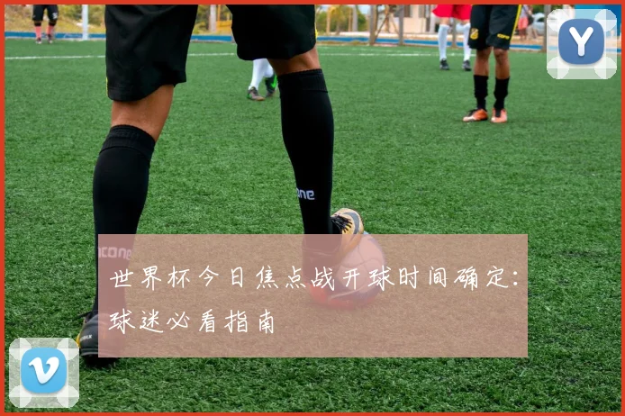 世界杯今日焦点战开球时间确定:球迷必看指南