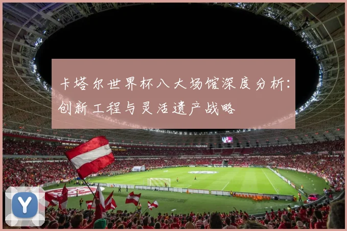 卡塔尔世界杯八大场馆深度分析:创新工程与灵活遗产战略