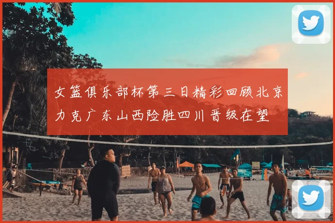 女篮俱乐部杯第三日精彩回顾北京力克广东山西险胜四川晋级在望