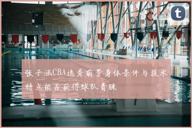 张子涵CBA选秀前景身体条件与技术特点能否获得球队青睐