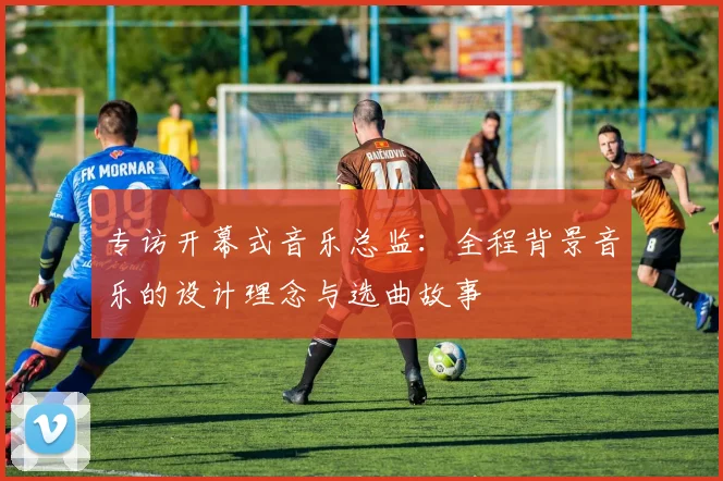 专访开幕式音乐总监:全程背景音乐的设计理念与选曲故事
