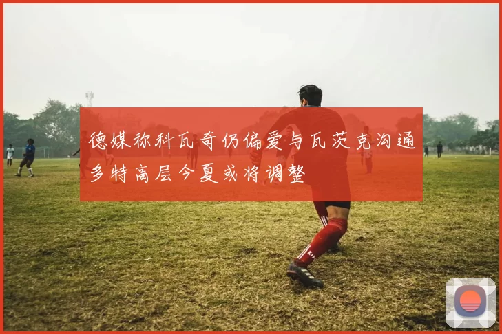 德媒称科瓦奇仍偏爱与瓦茨克沟通多特高层今夏或将调整